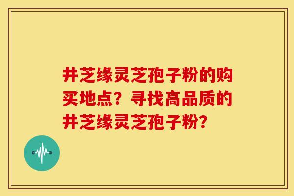 井芝缘灵芝孢子粉的购买地点?寻找高品质的井芝缘灵芝孢子粉?