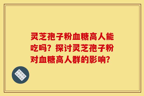 灵芝孢子粉血糖高人能吃吗?探讨灵芝孢子粉对血糖高人群的影响?