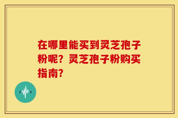 在哪里能买到灵芝孢子粉呢?灵芝孢子粉购买指南?