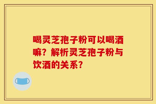 喝灵芝孢子粉可以喝酒嘛？解析灵芝孢子粉与饮酒的关系？