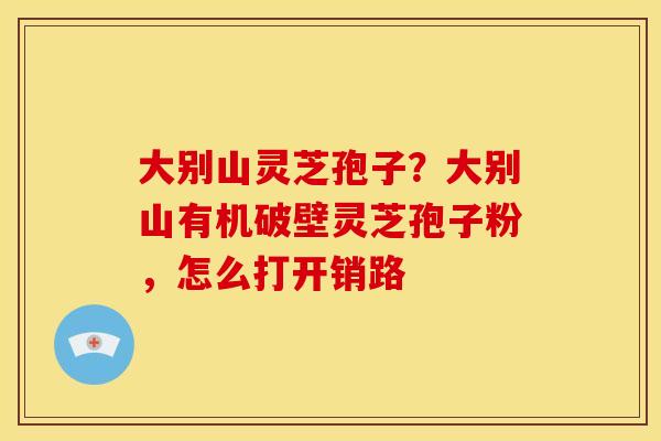 大别山灵芝孢子？大别山有机破壁灵芝孢子粉，怎么打开销路