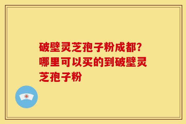 破壁灵芝孢子粉成都?哪里可以买的到破壁灵芝孢子粉