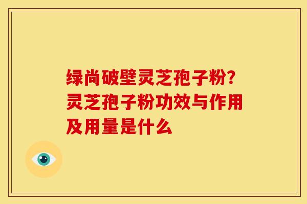 绿尚破壁灵芝孢子粉?灵芝孢子粉功效与作用及用量是什么