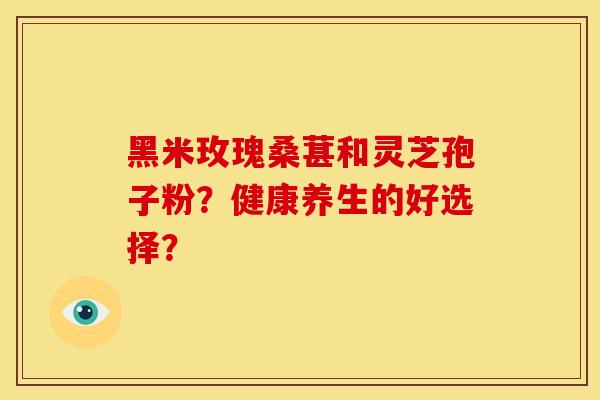 黑米玫瑰桑葚和灵芝孢子粉?健康养生的好选择?