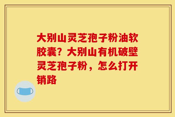 大别山灵芝孢子粉油软胶囊？大别山有机破壁灵芝孢子粉，怎么打开销路