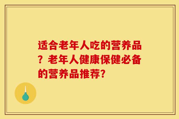 适合老年人吃的营养品?老年人健康保健必备的营养品推荐?