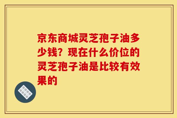 京东商城灵芝孢子油多少钱?现在什么价位的灵芝孢子油是比较有效果的