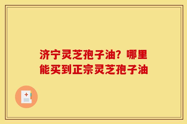 济宁灵芝孢子油?哪里能买到正宗灵芝孢子油