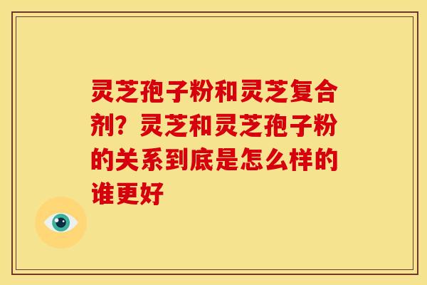 灵芝孢子粉和灵芝复合剂?灵芝和灵芝孢子粉的关系到底是怎么样的谁更好