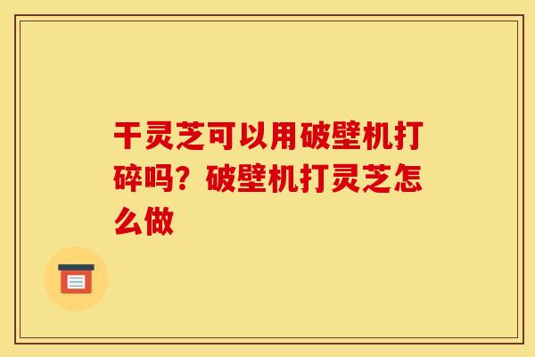 干灵芝可以用破壁机打碎吗?破壁机打灵芝怎么做