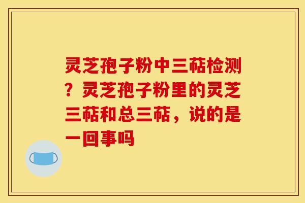 灵芝孢子粉中三萜检测？灵芝孢子粉里的灵芝三萜和总三萜，说的是一回事吗