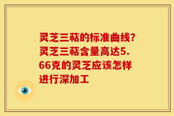 灵芝三萜的标准曲线?灵芝三萜含量高达5.66克的灵芝应该怎样进行深加工