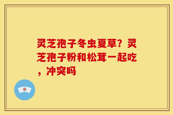 灵芝孢子冬虫夏草？灵芝孢子粉和松茸一起吃，冲突吗