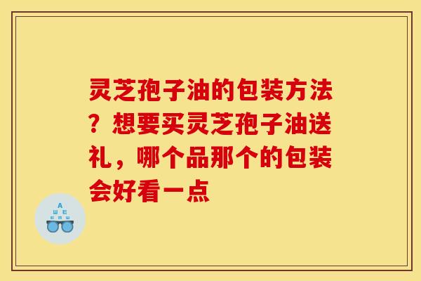 灵芝孢子油的包装方法?想要买灵芝孢子油送礼,哪个品那个的包装会好看一点