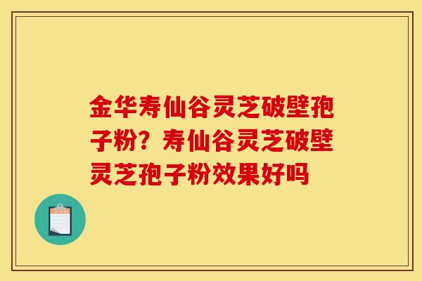 金华寿仙谷灵芝破壁孢子粉？寿仙谷灵芝破壁灵芝孢子粉效果好吗
