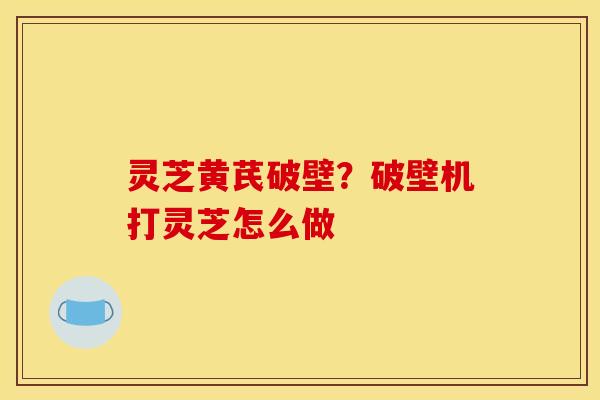 灵芝黄芪破壁？破壁机打灵芝怎么做