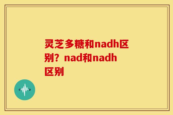 灵芝多糖和nadh区别？nad和nadh区别