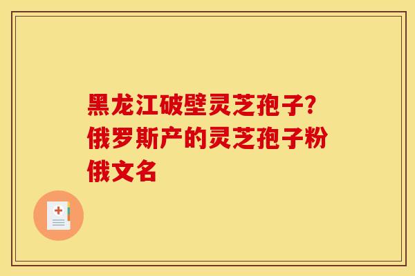黑龙江破壁灵芝孢子？俄罗斯产的灵芝孢子粉俄文名