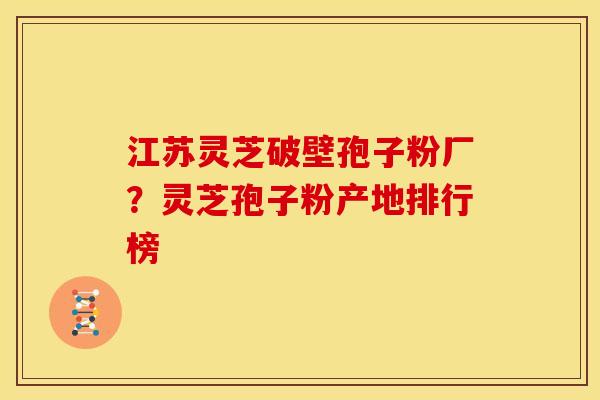 江苏灵芝破壁孢子粉厂?灵芝孢子粉产地排行榜