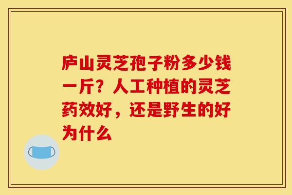 庐山灵芝孢子粉多少钱一斤?人工种植的灵芝药效好,还是野生的好为什么