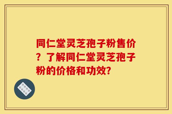 同仁堂灵芝孢子粉售价?了解同仁堂灵芝孢子粉的价格和功效?