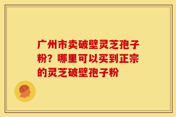 广州市卖破壁灵芝孢子粉?哪里可以买到正宗的灵芝破壁孢子粉