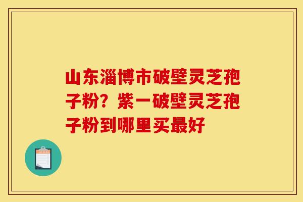 山东淄博市破壁灵芝孢子粉?紫一破壁灵芝孢子粉到哪里买最好