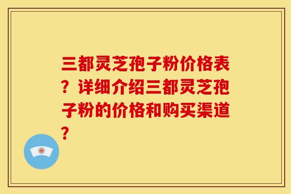 三都灵芝孢子粉价格表？详细介绍三都灵芝孢子粉的价格和购买渠道？