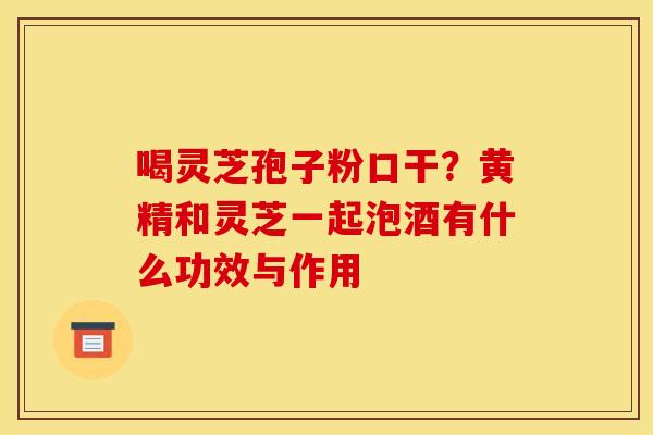 喝灵芝孢子粉口干?黄精和灵芝一起泡酒有什么功效与作用