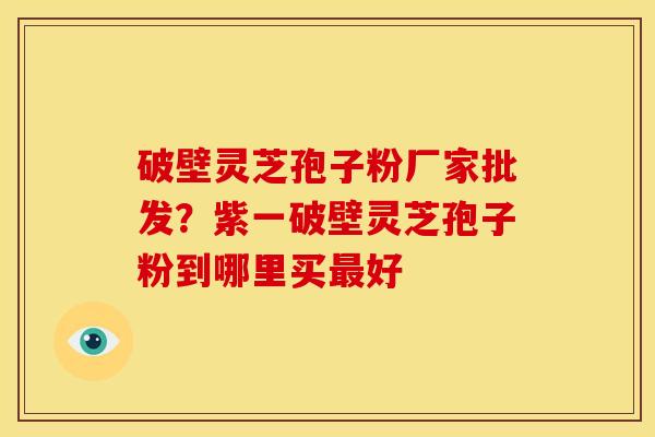 破壁灵芝孢子粉厂家批发?紫一破壁灵芝孢子粉到哪里买最好
