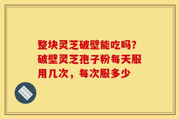 整块灵芝破壁能吃吗?破壁灵芝孢子粉每天服用几次,每次服多少