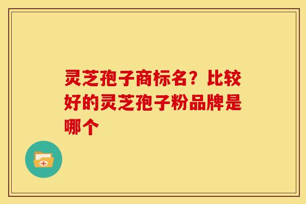 灵芝孢子商标名?比较好的灵芝孢子粉品牌是哪个