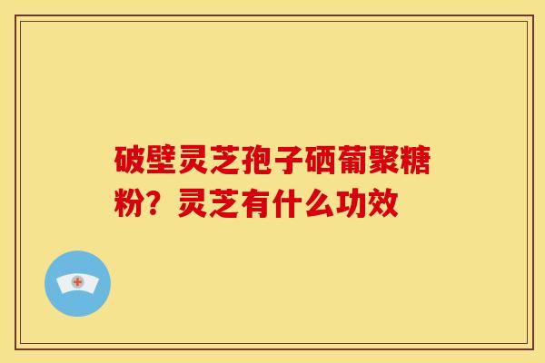 破壁灵芝孢子硒葡聚糖粉?灵芝有什么功效