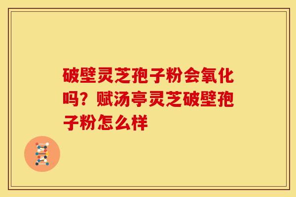 破壁灵芝孢子粉会氧化吗?赋汤亭灵芝破壁孢子粉怎么样
