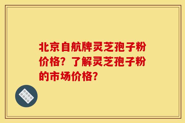 北京自航牌灵芝孢子粉价格?了解灵芝孢子粉的市场价格?