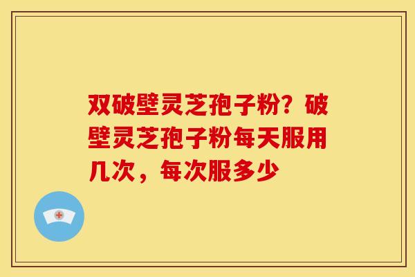 双破壁灵芝孢子粉?破壁灵芝孢子粉每天服用几次,每次服多少
