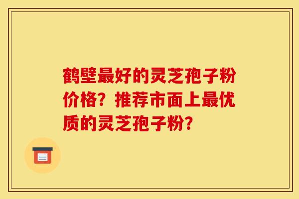 鹤壁最好的灵芝孢子粉价格?推荐市面上最优质的灵芝孢子粉?