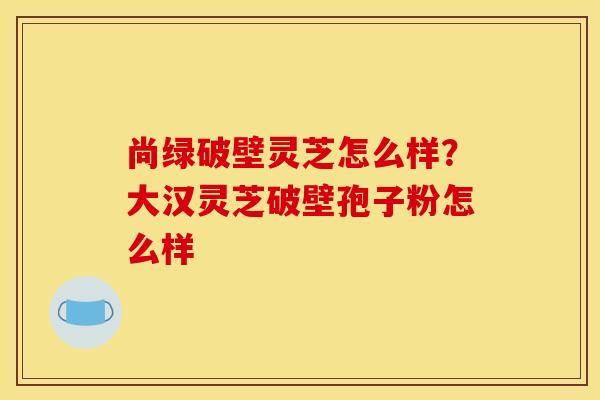 尚绿破壁灵芝怎么样?大汉灵芝破壁孢子粉怎么样