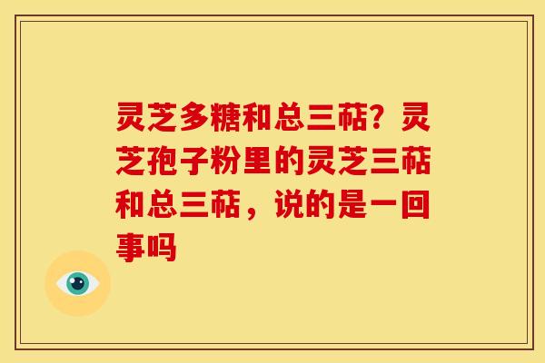 灵芝多糖和总三萜?灵芝孢子粉里的灵芝三萜和总三萜,说的是一回事吗