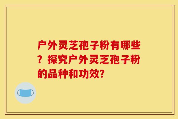 户外灵芝孢子粉有哪些?探究户外灵芝孢子粉的品种和功效?