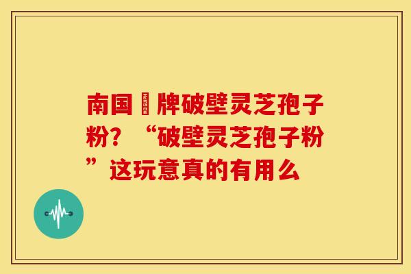 南国緑牌破壁灵芝孢子粉?“破壁灵芝孢子粉”这玩意真的有用么