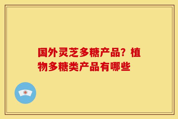 国外灵芝多糖产品?植物多糖类产品有哪些