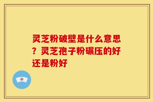 灵芝粉破壁是什么意思？灵芝孢子粉碾压的好还是粉好