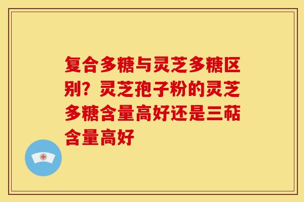 复合多糖与灵芝多糖区别?灵芝孢子粉的灵芝多糖含量高好还是三萜含量高好