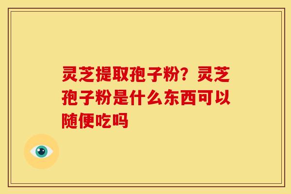 灵芝提取孢子粉？灵芝孢子粉是什么东西可以随便吃吗