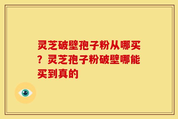 灵芝破壁孢子粉从哪买?灵芝孢子粉破壁哪能买到真的