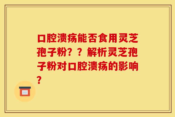 口腔溃疡能否食用灵芝孢子粉？？解析灵芝孢子粉对口腔溃疡的影响？