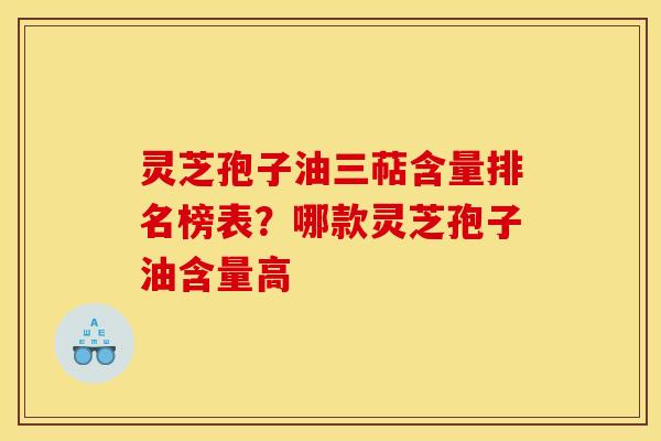 灵芝孢子油三萜含量排名榜表？哪款灵芝孢子油含量高