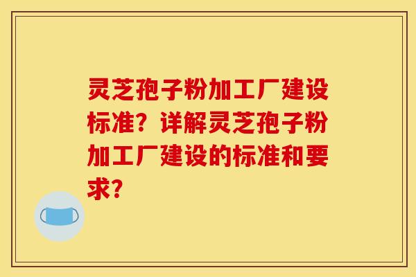 灵芝孢子粉加工厂建设标准?详解灵芝孢子粉加工厂建设的标准和要求?