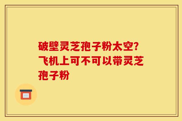 破壁灵芝孢子粉太空?飞机上可不可以带灵芝孢子粉